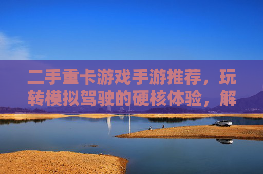 二手重卡游戏手游推荐，玩转模拟驾驶的硬核体验，解锁多重乐趣！二手重卡游戏手游推荐，玩转模拟驾驶的硬核体验，解锁多重乐趣！