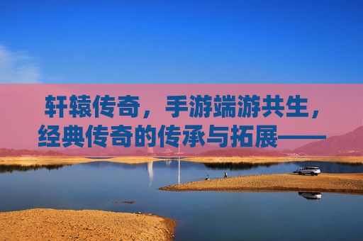 轩辕传奇,手游端游共生,经典传奇的传承与拓展——IP内核的深度关联与玩家生态的融合
