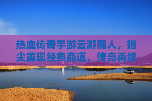 热血传奇手游云游商人，指尖重现经典商道，传奇再续商途传奇