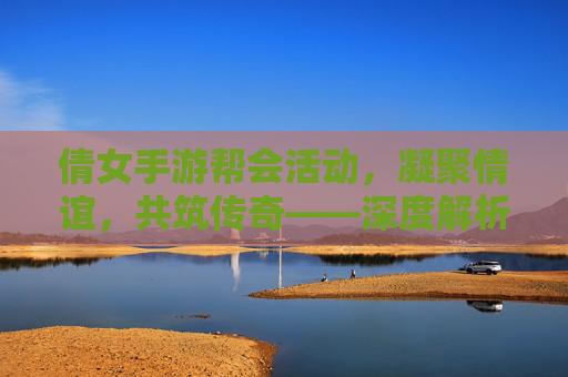 倩女手游帮会活动,凝聚情谊,共筑传奇——深度解析游戏中的团队协作与趣味体验