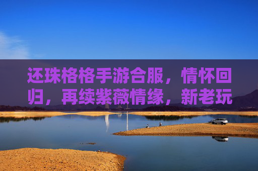 还珠格格手游合服，情怀回归，再续紫薇情缘，新老玩家共赴经典之旅