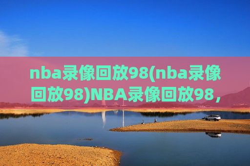 nba录像回放98(nba录像回放98)NBA录像回放98,经典赛事回顾与精彩集锦