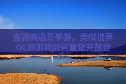 当经典遇见手游，类似世界OL的游戏如何重塑开放世界社交体验