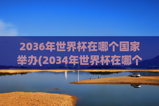 2036年世界杯在哪个国家举办(2034年世界杯在哪个国家举办)2036年世界杯将在哪个国家举办?