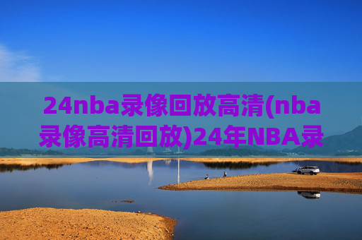24nba录像回放高清(nba录像高清回放)24年NBA录像回放高清，高清赛事回放合集