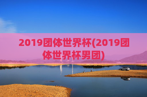 2019团体世界杯(2019团体世界杯男团)