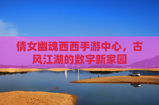 倩女幽魂西西手游中心，古风江湖的数字新家园