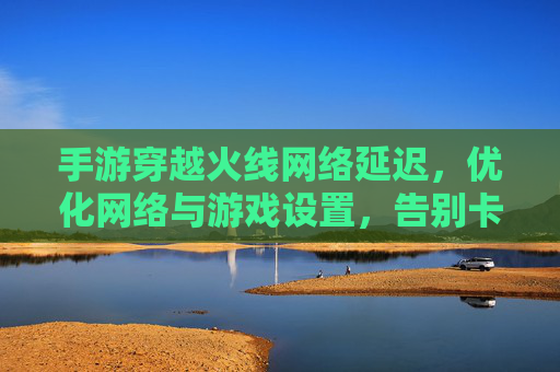 手游穿越火线网络延迟,优化网络与游戏设置,告别卡顿与掉线,重拾竞技快感,手游穿越火线网络延迟优化指南,告别卡顿掉线,重拾竞技快感