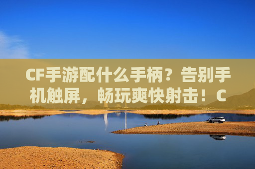 CF手游配什么手柄？告别手机触屏，畅玩爽快射击！CF手游配什么手柄？告别手机触屏，畅玩爽快射击！
