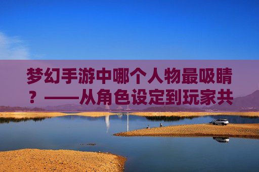 梦幻手游中哪个人物最吸睛?——从角色设定到玩家共鸣的深度解析