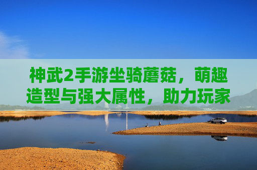 神武2手游坐骑蘑菇,萌趣造型与强大属性,助力玩家畅享奇幻冒险