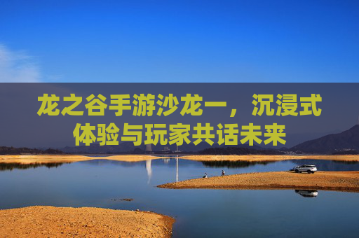 龙之谷手游沙龙一,沉浸式体验与玩家共话未来