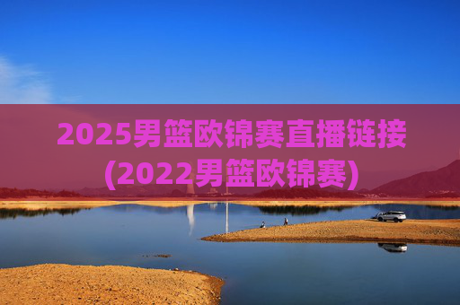 2025男篮欧锦赛直播链接(2022男篮欧锦赛)