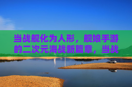 当战舰化为人形，舰娘手游的二次元海战新篇章，当战舰化为人形，舰娘手游的二次元海战新篇章