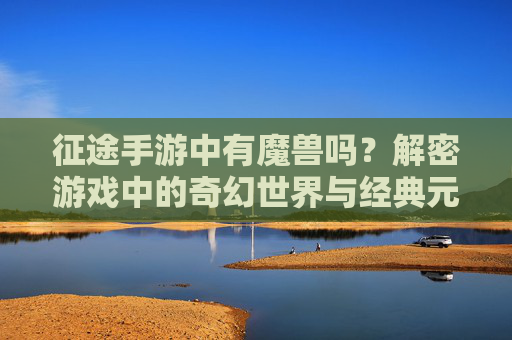 征途手游中有魔兽吗?解密游戏中的奇幻世界与经典元素