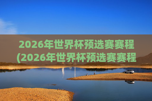 2026年世界杯预选赛赛程(2026年世界杯预选赛赛程表)