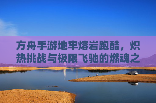 方舟手游地牢熔岩跑酷,炽热挑战与极限飞驰的燃魂之旅,方舟手游地牢熔岩跑酷,炽热挑战与极限飞驰的燃魂之旅