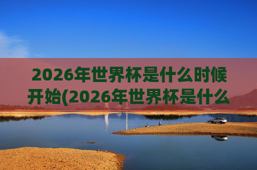 2026年世界杯是什么时候开始(2026年世界杯是什么时候开始)