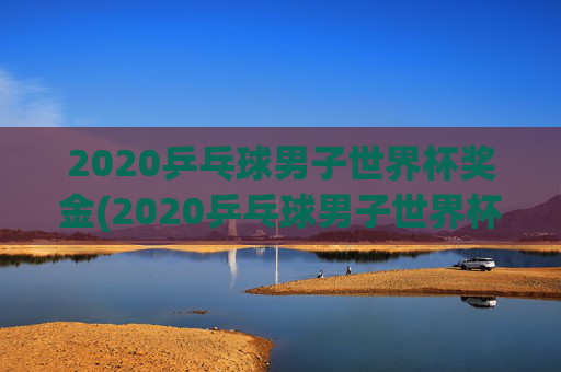 2020乒乓球男子世界杯奖金(2020乒乓球男子世界杯奖金多少)2020乒乓球男子世界杯奖金多少