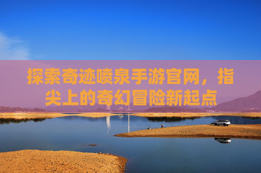 探索奇迹喷泉手游官网，指尖上的奇幻冒险新起点