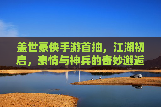 盖世豪侠手游首抽,江湖初启,豪情与神兵的奇妙邂逅