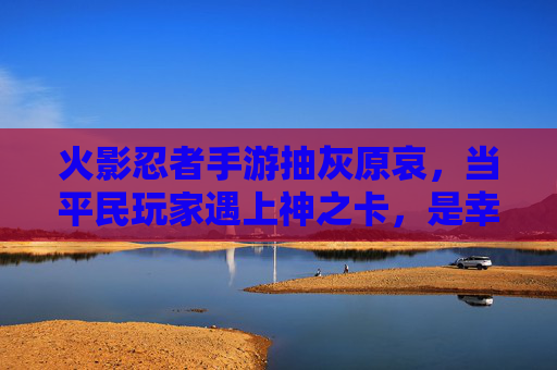 火影忍者手游抽灰原哀，当平民玩家遇上神之卡，是幸运还是无奈？火影忍者手游抽灰原哀，平民玩家遇神之卡，是幸运还是无奈？