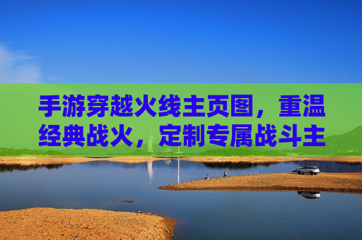 手游穿越火线主页图，重温经典战火，定制专属战斗主场