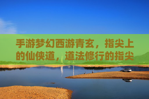 手游梦幻西游青玄,指尖上的仙侠道,道法修行的指尖之旅,手游梦幻西游青玄,指尖上的仙侠道,道法修行的指尖之旅