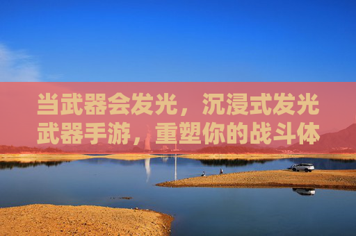 当武器会发光，沉浸式发光武器手游，重塑你的战斗体验与视觉盛宴，当武器会发光，沉浸式发光武器手游，重塑你的战斗体验与视觉盛宴
