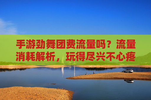 手游劲舞团费流量吗?流量消耗解析,玩得尽兴不心疼,手游劲舞团费流量吗?流量消耗解析,玩得尽兴不心疼