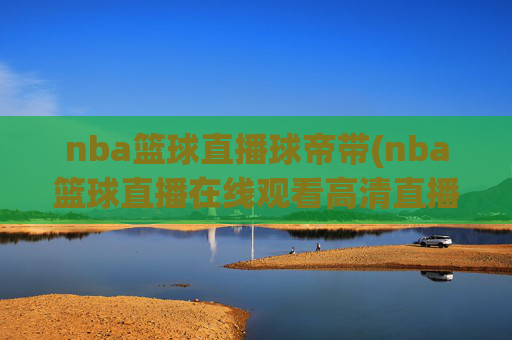 nba篮球直播球帝带(nba篮球直播在线观看高清直播视频)