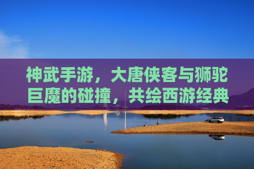 神武手游,大唐侠客与狮驼巨魔的碰撞,共绘西游经典新篇