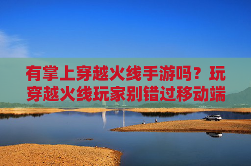 有掌上穿越火线手游吗?玩穿越火线玩家别错过移动端体验!有掌上穿越火线手游吗?玩穿越火线玩家别错过移动端体验!