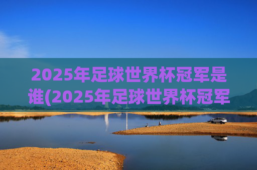 2025年足球世界杯冠军是谁(2025年足球世界杯冠军是谁呀)