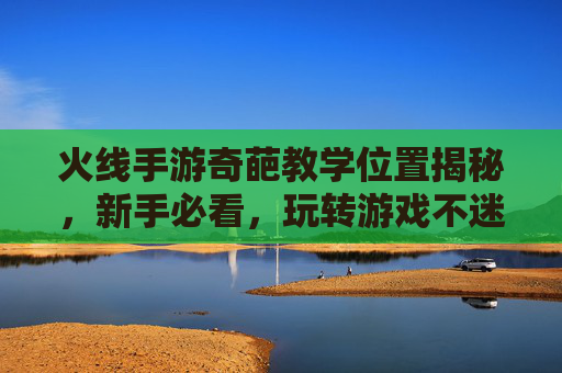火线手游奇葩教学位置揭秘,新手必看,玩转游戏不迷路,火线手游奇葩教学位置揭秘,新手必看,玩转游戏不迷路