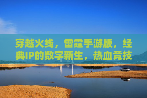 穿越火线,雷霆手游版,经典IP的数字新生,热血竞技的全新体验,穿越火线雷霆手游,经典IP的数字新生,热血竞技的全新体验
