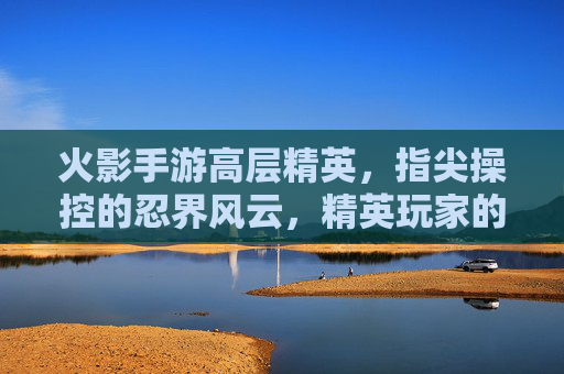 火影手游高层精英，指尖操控的忍界风云，精英玩家的巅峰对决