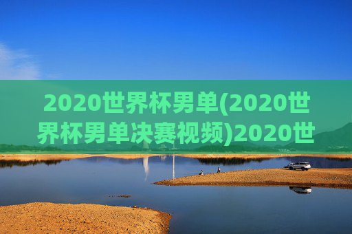 2020世界杯男单(2020世界杯男单决赛视频)2020世界杯男单决赛视频回顾