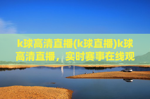 k球高清直播(k球直播)k球高清直播,实时赛事在线观看,高清画质,专业赛事直播平台