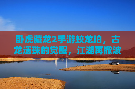 卧虎藏龙2手游蛟龙珀，古龙遗珠的觉醒，江湖再掀波澜