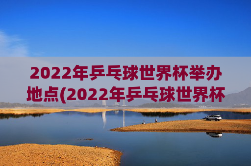 2022年乒乓球世界杯举办地点(2022年乒乓球世界杯举办地点在哪里)