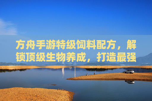 方舟手游特级饲料配方，解锁顶级生物养成，打造最强生态链