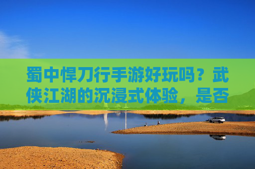蜀中悍刀行手游好玩吗?武侠江湖的沉浸式体验,是否值得你的关注?