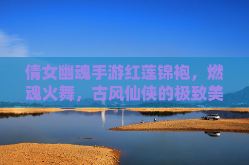 倩女幽魂手游红莲锦袍,燃魂火舞,古风仙侠的极致美学与战斗魅力