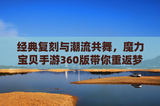 经典复刻与潮流共舞，魔力宝贝手游360版带你重返梦幻大陆，经典复刻与潮流共舞，魔力宝贝手游360版带你重返梦幻大陆