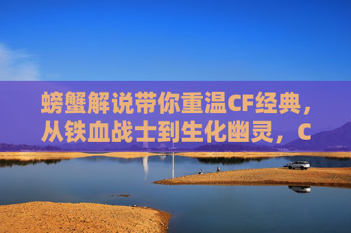 螃蟹解说带你重温CF经典,从铁血战士到生化幽灵,CF手游里的那些硬核回忆