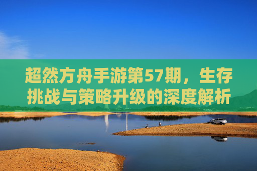 超然方舟手游第57期，生存挑战与策略升级的深度解析
