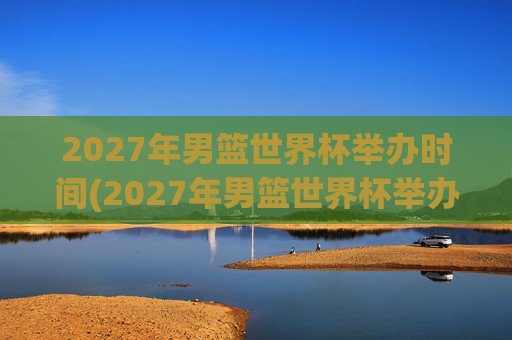 2027年男篮世界杯举办时间(2027年男篮世界杯举办时间表)