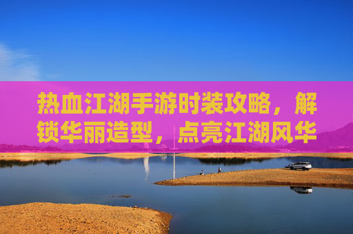 热血江湖手游时装攻略,解锁华丽造型,点亮江湖风华