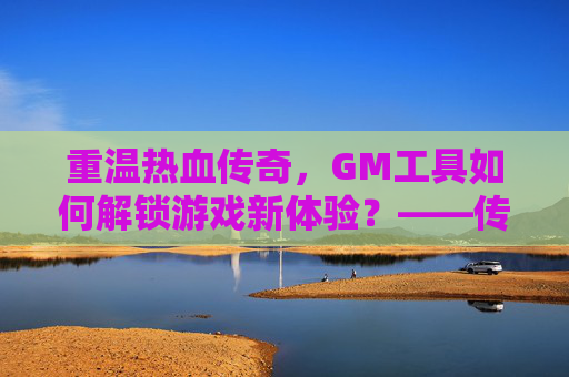重温热血传奇,GM工具如何解锁游戏新体验?——传奇手游GM工具解析与使用指南